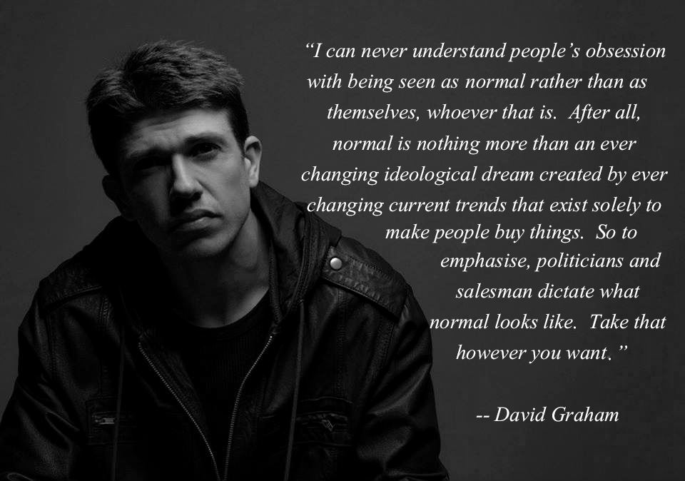Quote by David Graham, which reads I can never understand people's obsession with being seen as normal rather than themselves, whoever that is. After all, normal is nothing more than an ever-changing ideological dream created by ever-changing current trends that exist solely to make people buy things. So to emphasise, politicians and salesmen dictate what normal looks like. Take that however you want.
